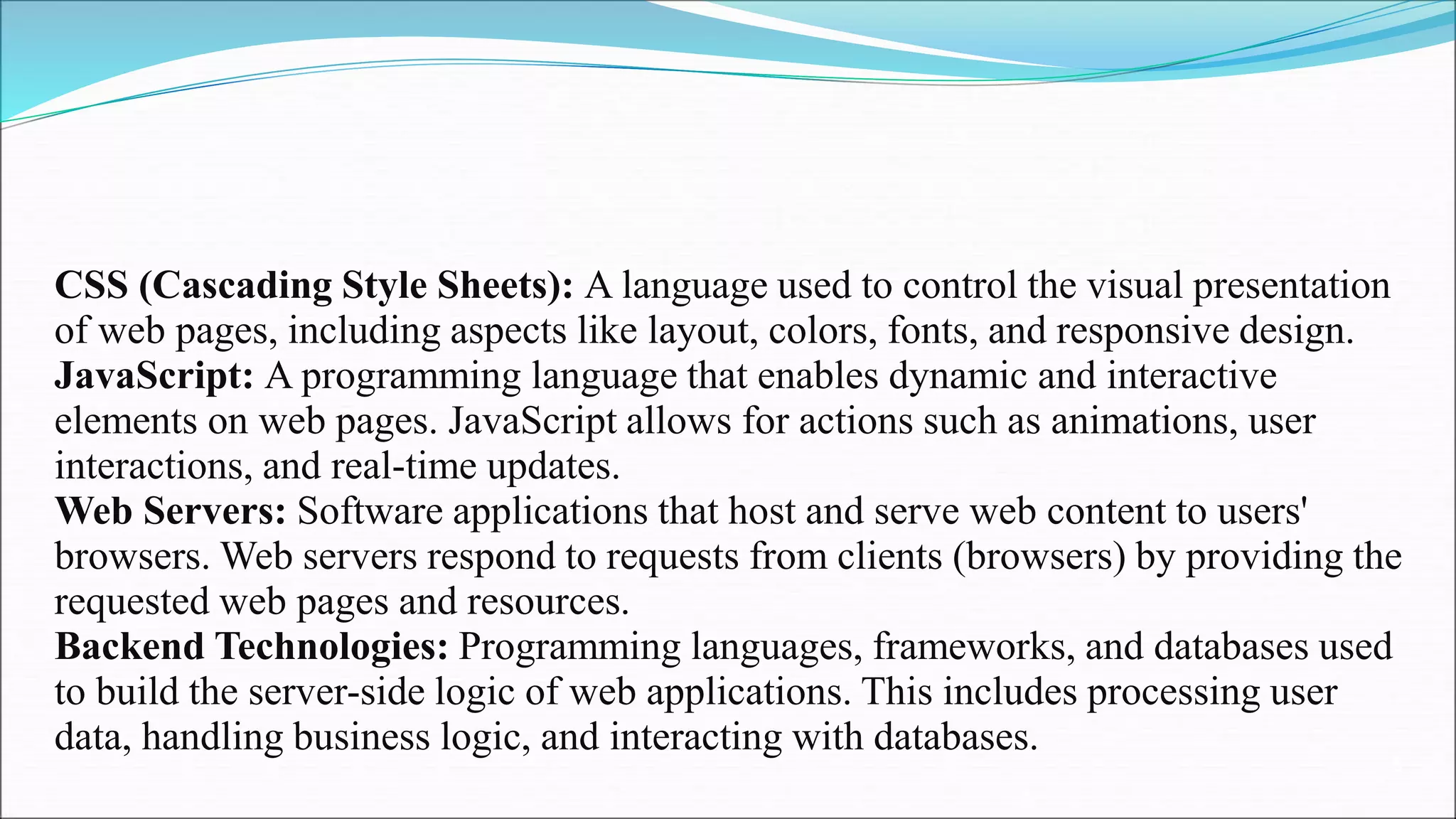 CSS (Cascading Style Sheets): A language used to control the visual presentation
of web pages, including aspects like layout, colors, fonts, and responsive design.
JavaScript: A programming language that enables dynamic and interactive
elements on web pages. JavaScript allows for actions such as animations, user
interactions, and real-time updates.
Web Servers: Software applications that host and serve web content to users'
browsers. Web servers respond to requests from clients (browsers) by providing the
requested web pages and resources.
Backend Technologies: Programming languages, frameworks, and databases used
to build the server-side logic of web applications. This includes processing user
data, handling business logic, and interacting with databases.
5
 