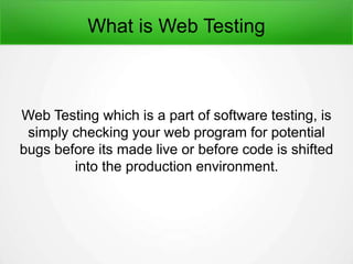 What is Web Testing
Web Testing which is a part of software testing, is
simply checking your web program for potential
bugs before its made live or before code is shifted
into the production environment.
 