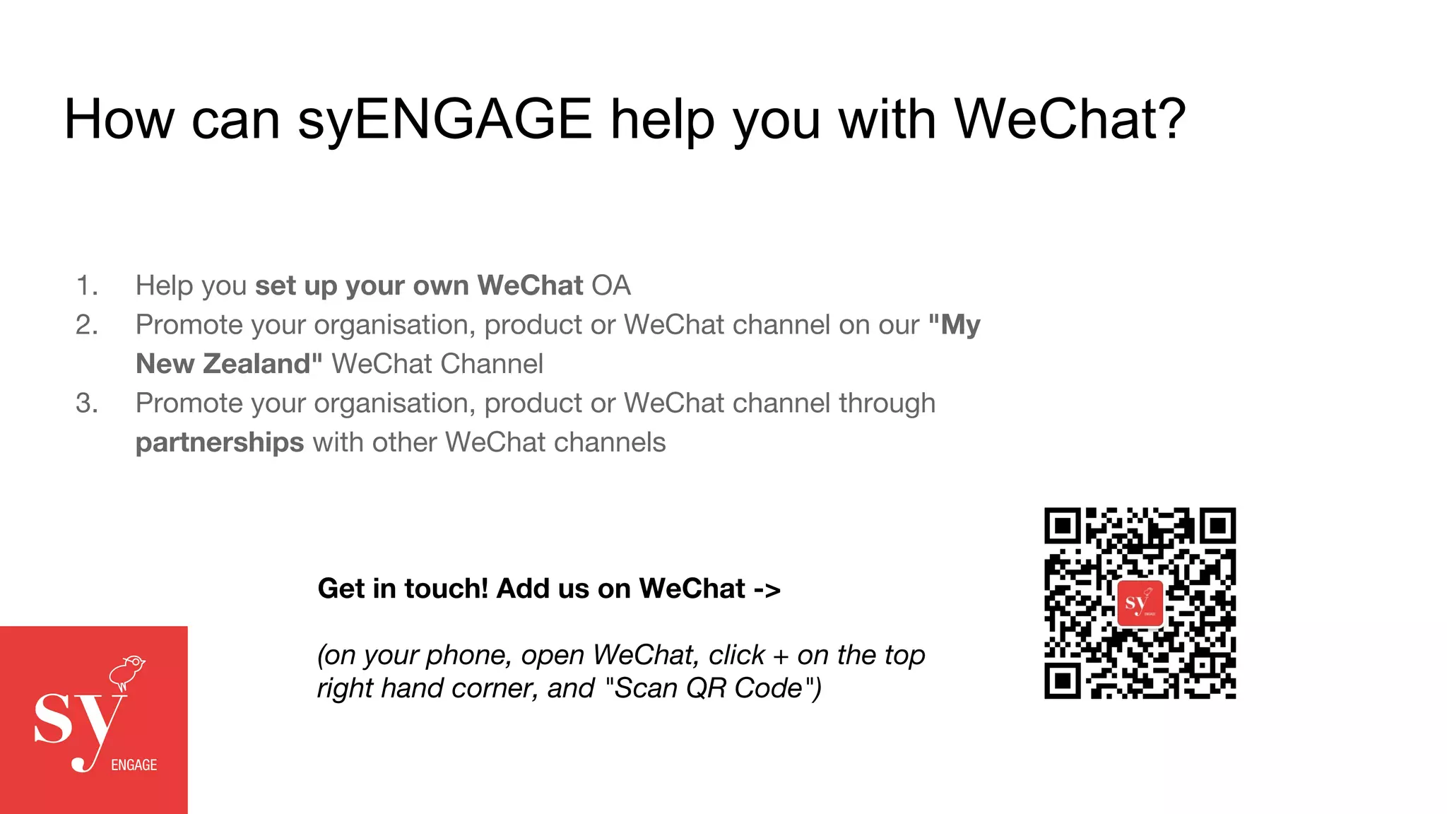 How can syENGAGE help you with WeChat?
1. Help you set up your own WeChat OA
2. Promote your organisation, product or WeChat channel on our "My
New Zealand" WeChat Channel
3. Promote your organisation, product or WeChat channel through
partnerships with other WeChat channels
Get in touch! Add us on WeChat ->
(on your phone, open WeChat, click + on the top
right hand corner, and "Scan QR Code")
 