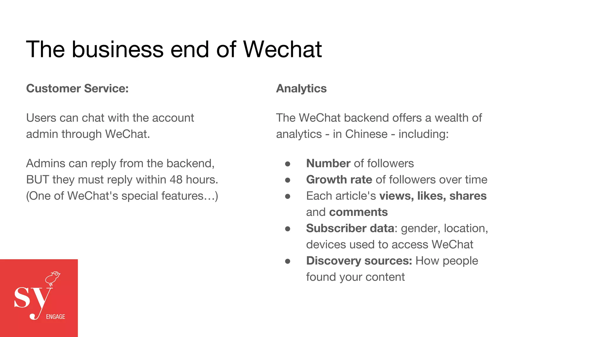 The business end of Wechat
Customer Service:
Users can chat with the account
admin through WeChat.
Admins can reply from the backend,
BUT they must reply within 48 hours.
(One of WeChat's special features…)
Analytics
The WeChat backend offers a wealth of
analytics - in Chinese - including:
● Number of followers
● Growth rate of followers over time
● Each article's views, likes, shares
and comments
● Subscriber data: gender, location,
devices used to access WeChat
● Discovery sources: How people
found your content
 