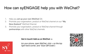 How can syENGAGE help you with WeChat?
1. Help you set up your own WeChat OA
2. Promote your organisation, product or WeChat channel on our "My
New Zealand" WeChat Channel
3. Promote your organisation, product or WeChat channel through
partnerships with other WeChat channels
Get in touch! Add us on WeChat ->
(on your phone, open WeChat, click + on the top
right hand corner, and "Scan QR Code")
 