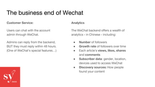 The business end of Wechat
Customer Service:
Users can chat with the account
admin through WeChat.
Admins can reply from the backend,
BUT they must reply within 48 hours.
(One of WeChat's special features…)
Analytics
The WeChat backend offers a wealth of
analytics - in Chinese - including:
● Number of followers
● Growth rate of followers over time
● Each article's views, likes, shares
and comments
● Subscriber data: gender, location,
devices used to access WeChat
● Discovery sources: How people
found your content
 
