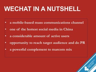 WECHAT IN A NUTSHELL 
•a mobile-based mass communications channel 
•one of the hottest social media in China 
•a considerable amount of active users 
•opportunity to reach target audience and do PR 
•a powerful complement to marcom mix  