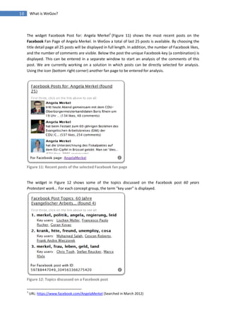 10       What is WeGov?




     The widget Facebook Post for: Angela Merkel1 (Figure 11) shows the most recent posts on the
     Facebook Fan Page of Angela Merkel. In WeGov a total of last 25 posts is available. By choosing the
     title detail page all 25 posts will be displayed in full length. In addition, the number of Facebook likes,
     and the number of comments are visible. Below the post the unique Facebook-key (a combination) is
     displayed. This can be entered in a separate window to start an analysis of the comments of this
     post. We are currently working on a solution in which posts can be directly selected for analysis.
     Using the icon (bottom right corner) another fan page to be entered for analysis.




     Figure 11: Recent posts of the selected Facebook fan page


     The widget in Figure 12 shows some of the topics discussed on the Facebook post 60 years
     Protestant work... For each concept group, the term "key user" is displayed.




     Figure 12: Topics discussed on a Facebook post

     1
         URL: https://www.facebook.com/AngelaMerkel (Searched in March 2012)
 
