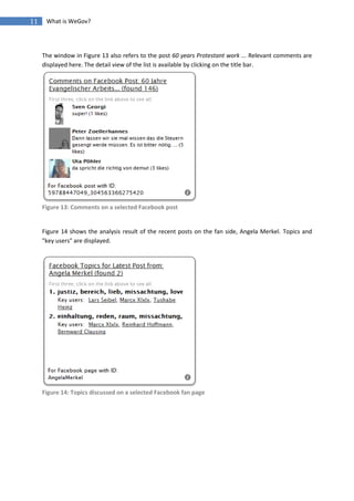 11    What is WeGov?




     The window in Figure 13 also refers to the post 60 years Protestant work ... Relevant comments are
     displayed here. The detail view of the list is available by clicking on the title bar.




     Figure 13: Comments on a selected Facebook post


     Figure 14 shows the analysis result of the recent posts on the fan side, Angela Merkel. Topics and
     "key users" are displayed.




     Figure 14: Topics discussed on a selected Facebook fan page
 