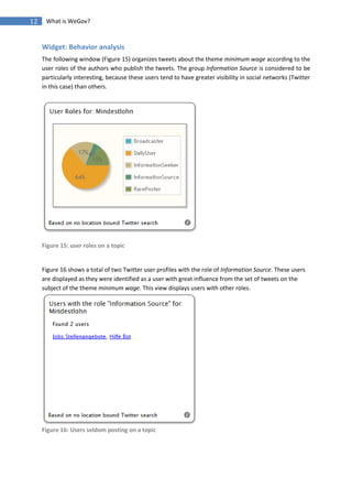 12    What is WeGov?


     Widget: Behavior analysis
     The following window (Figure 15) organizes tweets about the theme minimum wage according to the
     user roles of the authors who publish the tweets. The group Information Source is considered to be
     particularly interesting, because these users tend to have greater visibility in social networks (Twitter
     in this case) than others.




     Figure 15: user roles on a topic


     Figure 16 shows a total of two Twitter user profiles with the role of Information Source. These users
     are displayed as they were identified as a user with great influence from the set of tweets on the
     subject of the theme minimum wage. This view displays users with other roles.




     Figure 16: Users seldom posting on a topic
 