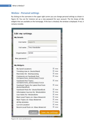 14    What is WeGov?



     WeGov - Personal settings
     By clicking on the username in the upper right corner you can change personal settings as shown in
     Figure 19. You can for instance set up a new password for your account. The list shows all My
     widgets that are available on the homepage. If the box is checked, the window is displayed. If not, it
     remains invisible.




     Figure 19: User preferences
 
