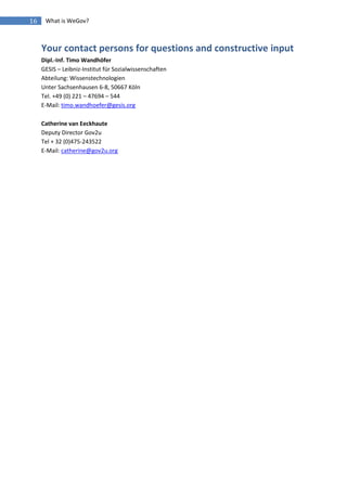 16    What is WeGov?



     Your contact persons for questions and constructive input
     Dipl.-Inf. Timo Wandhöfer
     GESIS – Leibniz-Institut für Sozialwissenschaften
     Abteilung: Wissenstechnologien
     Unter Sachsenhausen 6-8, 50667 Köln
     Tel. +49 (0) 221 – 47694 – 544
     E-Mail: timo.wandhoefer@gesis.org

     Catherine van Eeckhaute
     Deputy Director Gov2u
     Tel + 32 (0)475-243522
     E-Mail: catherine@gov2u.org
 