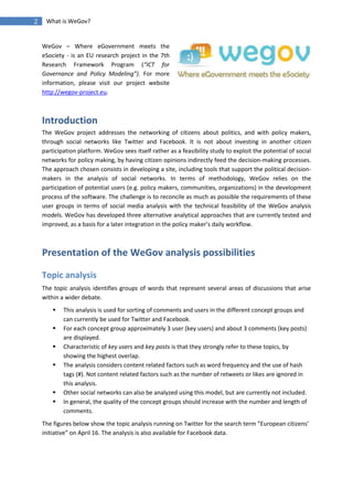 2    What is WeGov?


    WeGov – Where eGovernment meets the
    eSociety - is an EU research project in the 7th
    Research Framework Program (“ICT for
    Governance and Policy Modeling”). For more
    information, please visit our project website
    http://wegov-project.eu.



    Introduction
    The WeGov project addresses the networking of citizens about politics, and with policy makers,
    through social networks like Twitter and Facebook. It is not about investing in another citizen
    participation platform. WeGov sees itself rather as a feasibility study to exploit the potential of social
    networks for policy making, by having citizen opinions indirectly feed the decision-making processes.
    The approach chosen consists in developing a site, including tools that support the political decision-
    makers in the analysis of social networks. In terms of methodology, WeGov relies on the
    participation of potential users (e.g. policy makers, communities, organizations) in the development
    process of the software. The challenge is to reconcile as much as possible the requirements of these
    user groups in terms of social media analysis with the technical feasibility of the WeGov analysis
    models. WeGov has developed three alternative analytical approaches that are currently tested and
    improved, as a basis for a later integration in the policy maker’s daily workflow.



    Presentation of the WeGov analysis possibilities

    Topic analysis
    The topic analysis identifies groups of words that represent several areas of discussions that arise
    within a wider debate.
           This analysis is used for sorting of comments and users in the different concept groups and
            can currently be used for Twitter and Facebook.
           For each concept group approximately 3 user (key users) and about 3 comments (key posts)
            are displayed.
           Characteristic of key users and key posts is that they strongly refer to these topics, by
            showing the highest overlap.
           The analysis considers content related factors such as word frequency and the use of hash
            tags (#). Not content related factors such as the number of retweets or likes are ignored in
            this analysis.
           Other social networks can also be analyzed using this model, but are currently not included.
           In general, the quality of the concept groups should increase with the number and length of
            comments.
    The figures below show the topic analysis running on Twitter for the search term “European citizens’
    initiative” on April 16. The analysis is also available for Facebook data.
 