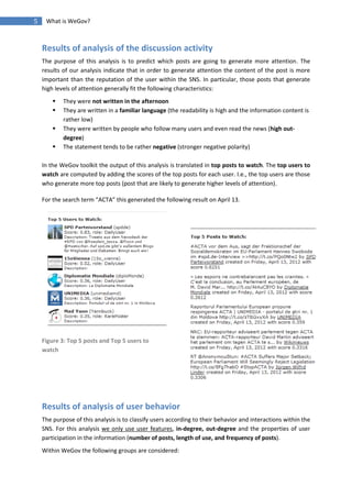 5    What is WeGov?



    Results of analysis of the discussion activity
    The purpose of this analysis is to predict which posts are going to generate more attention. The
    results of our analysis indicate that in order to generate attention the content of the post is more
    important than the reputation of the user within the SNS. In particular, those posts that generate
    high levels of attention generally fit the following characteristics:
           They were not written in the afternoon
           They are written in a familiar language (the readability is high and the information content is
            rather low)
           They were written by people who follow many users and even read the news (high out-
            degree)
           The statement tends to be rather negative (stronger negative polarity)

    In the WeGov toolkit the output of this analysis is translated in top posts to watch. The top users to
    watch are computed by adding the scores of the top posts for each user. I.e., the top users are those
    who generate more top posts (post that are likely to generate higher levels of attention).

    For the search term “ACTA” this generated the following result on April 13.




    Figure 3: Top 5 posts and Top 5 users to
    watch




    Results of analysis of user behavior
    The purpose of this analysis is to classify users according to their behavior and interactions within the
    SNS. For this analysis we only use user features, in-degree, out-degree and the properties of user
    participation in the information (number of posts, length of use, and frequency of posts).
    Within WeGov the following groups are considered:
 