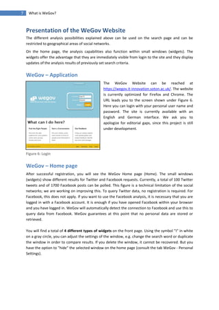 7    What is WeGov?



    Presentation of the WeGov Website
    The different analysis possibilities explained above can be used on the search page and can be
    restricted to geographical areas of social networks.
    On the home page, the analysis capabilities also function within small windows (widgets). The
    widgets offer the advantage that they are immediately visible from login to the site and they display
    updates of the analysis results of previously set search criteria.


    WeGov – Application
                                                   The WeGov Website can be reached at
                                                   https://wegov.it-innovation.soton.ac.uk/. The website
                                                   is currently optimized for Firefox and Chrome. The
                                                   URL leads you to the screen shown under Figure 6.
                                                   Here you can login with your personal user name and
                                                   password. The site is currently available with an
                                                   English and German interface. We ask you to
                                                   apologize for editorial gaps, since this project is still
                                                   under development.




    Figure 6: Login


    WeGov – Home page
    After successful registration, you will see the WeGov Home page (Home). The small windows
    (widgets) show different results for Twitter and Facebook requests. Currently, a total of 100 Twitter
    tweets and of 1700 Facebook posts can be polled. This figure is a technical limitation of the social
    networks; we are working on improving this. To query Twitter data, no registration is required. For
    Facebook, this does not apply. If you want to use the Facebook analysis, it is necessary that you are
    logged in with a Facebook account. It is enough if you have opened Facebook within your browser
    and you have logged in. WeGov will automatically detect the connection to Facebook and use this to
    query data from Facebook. WeGov guarantees at this point that no personal data are stored or
    retrieved.

    You will find a total of 4 different types of widgets on the front page. Using the symbol "I" in white
    on a gray circle, you can adjust the settings of the window, e.g. change the search word or duplicate
    the window in order to compare results. If you delete the window, it cannot be recovered. But you
    have the option to "hide" the selected window on the home page (consult the tab WeGov - Personal
    Settings).
 