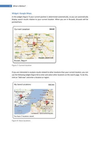 8    What is WeGov?


    Widget: Google Maps
    In this widget (Figure 7) your current position is determined automatically, so you can automatically
    display search results relative to your current location. When you are in Brussels, Brussels will be
    pointed here.




    Figure 7: Current location


    If you are interested in analysis results related to other locations than your current location, you can
    use the following widget (Figure 8) to enter and select other locations on the search page. To do this,
    click on "Add new" and enter a location or region.




    Figure 8: Store locations
 