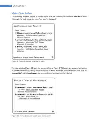 9    What is WeGov?


    Widget: Topic Analysis
    The following window (Figure 9) shows topics that are currently discussed on Twitter on Klaus
    Wowereit. For each group, the term "key user" is displayed.




    Figure 9: Topics discussed on a search term


    The next window (Figure 10) uses the same analysis as Figure 4. All tweets are analyzed on content
    to identify the topics currently under discussion on Klaus Wowereit. The difference is that here is a
    geographical restriction of tweets has been on the current location (here Berlin)




    Figure 10: Topics discussed locally on a search term
 