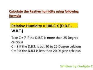 Calculate the Reative humidity using following
formula
Relative Humidity = 100-C X (D.B.T.-
W.B.T.)
Take C = 7 if the D.B.T. is more than 25 Degree
celcious
C = 8 if the D.B.T. is bet 20 to 25 Degree celcious
C = 9 if the D.B.T is less than 20 Degree celcious
Written by:-Sudipto Ch
 