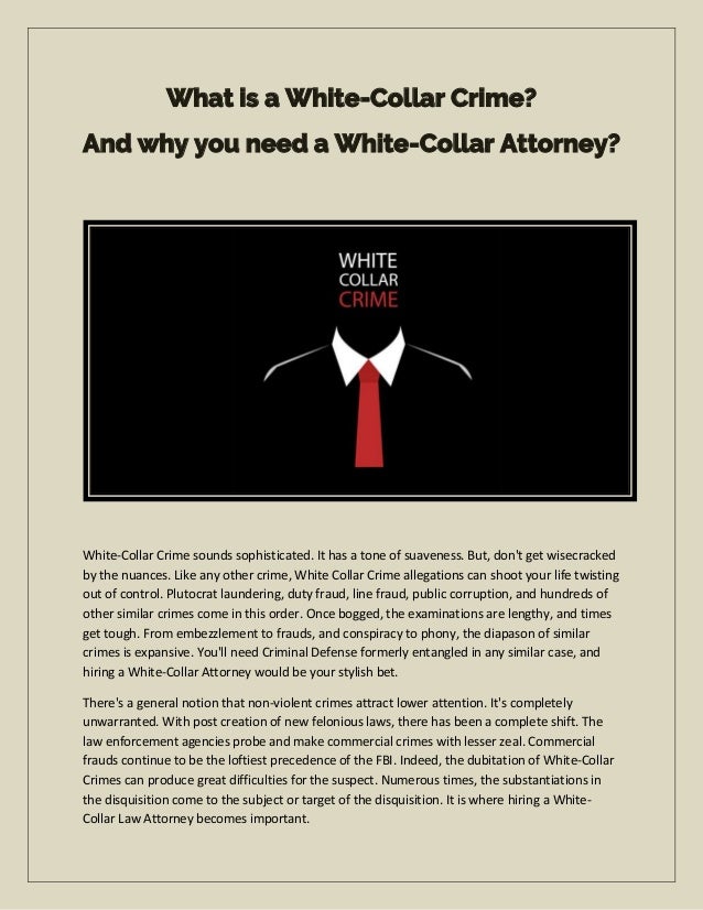 What is a White-Collar Crime?
And why you need a White-Collar Attorney?
White-Collar Crime sounds sophisticated. It has a tone of suaveness. But, don't get wisecracked
by the nuances. Like any other crime, White Collar Crime allegations can shoot your life twisting
out of control. Plutocrat laundering, duty fraud, line fraud, public corruption, and hundreds of
other similar crimes come in this order. Once bogged, the examinations are lengthy, and times
get tough. From embezzlement to frauds, and conspiracy to phony, the diapason of similar
crimes is expansive. You'll need Criminal Defense formerly entangled in any similar case, and
hiring a White-Collar Attorney would be your stylish bet.
There's a general notion that non-violent crimes attract lower attention. It's completely
unwarranted. With post creation of new felonious laws, there has been a complete shift. The
law enforcement agencies probe and make commercial crimes with lesser zeal. Commercial
frauds continue to be the loftiest precedence of the FBI. Indeed, the dubitation of White-Collar
Crimes can produce great difficulties for the suspect. Numerous times, the substantiations in
the disquisition come to the subject or target of the disquisition. It is where hiring a White-
Collar Law Attorney becomes important.
 