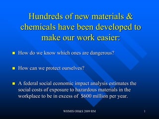 Hundreds of new materials &
     chemicals have been developed to
          make our work easier:
   How do we know which ones are dangerous?

   How can we protect ourselves?

   A federal social economic impact analysis estimates the
    social costs of exposure to hazardous materials in the
    workplace to be in excess of $600 million per year.

                        WHMIS OH&S 2009 RM                    1
 