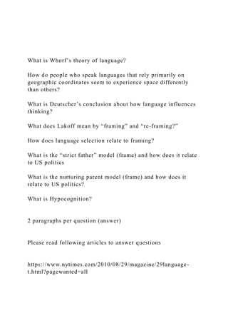 What is Whorf’s theory of language?
How do people who speak languages that rely primarily on
geographic coordinates seem to experience space differently
than others?
What is Deutscher’s conclusion about how language influences
thinking?
What does Lakoff mean by “framing” and “re-framing?”
How does language selection relate to framing?
What is the “strict father” model (frame) and how does it relate
to US politics
What is the nurturing parent model (frame) and how does it
relate to US politics?
What is Hypocognition?
2 paragraphs per question (answer)
Please read following articles to answer questions
https://www.nytimes.com/2010/08/29/magazine/29language-
t.html?pagewanted=all
 
