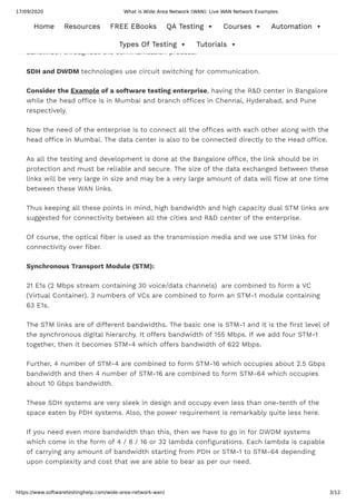 17/09/2020 What is Wide Area Network (WAN): Live WAN Network Examples
https://www.softwaretestinghelp.com/wide-area-network-wan/ 3/12
It is the method of employing a communication networking system in which a dedicated
communication channel is established between the two communicating nodes throughout
the communication process. The channel or circuit has been provided with a dedicated
bandwidth throughout the communication process.
SDH and DWDM technologies use circuit switching for communication.
Consider the Example of a software testing enterprise, having the R&D center in Bangalore
while the head o ce is in Mumbai and branch o ces in Chennai, Hyderabad, and Pune
respectively.
Now the need of the enterprise is to connect all the o ces with each other along with the
head o ce in Mumbai. The data center is also to be connected directly to the Head o ce.
As all the testing and development is done at the Bangalore o ce, the link should be in
protection and must be reliable and secure. The size of the data exchanged between these
links will be very large in size and may be a very large amount of data will ow at one time
between these WAN links.
Thus keeping all these points in mind, high bandwidth and high capacity dual STM links are
suggested for connectivity between all the cities and R&D center of the enterprise.
Of course, the optical ber is used as the transmission media and we use STM links for
connectivity over ber.
Synchronous Transport Module (STM):
21 E1s (2 Mbps stream containing 30 voice/data channels)  are combined to form a VC
(Virtual Container). 3 numbers of VCs are combined to form an STM-1 module containing
63 E1s.
The STM links are of di erent bandwidths. The basic one is STM-1 and it is the rst level of
the synchronous digital hierarchy. It o ers bandwidth of 155 Mbps. If we add four STM-1
together, then it becomes STM-4 which o ers bandwidth of 622 Mbps.
Further, 4 number of STM-4 are combined to form STM-16 which occupies about 2.5 Gbps
bandwidth and then 4 number of STM-16 are combined to form STM-64 which occupies
about 10 Gbps bandwidth.
These SDH systems are very sleek in design and occupy even less than one-tenth of the
space eaten by PDH systems. Also, the power requirement is remarkably quite less here.
If you need even more bandwidth than this, then we have to go in for DWDM systems
which come in the form of 4 / 8 / 16 or 32 lambda con gurations. Each lambda is capable
of carrying any amount of bandwidth starting from PDH or STM-1 to STM-64 depending
upon complexity and cost that we are able to bear as per our need.
Home Resources FREE EBooks QA Testing  Courses  Automation 
Types Of Testing  Tutorials 
 