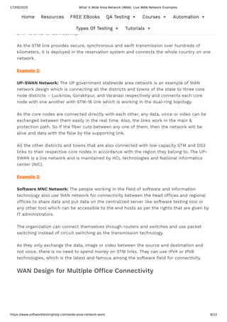 17/09/2020 What is Wide Area Network (WAN): Live WAN Network Examples
https://www.softwaretestinghelp.com/wide-area-network-wan/ 8/12
Indian Railways reservation System: TheIndian railway’s reservation system which is
maintained by IRCTC is an example of a WAN network. The ber optic network of media
providers such as RAILTEL, BSNL, and TATA is used with high speed and bandwidth STM-4,
STM-16 links for connectivity.
As the STM link provides secure, synchronous and swift transmission over hundreds of
kilometers, it is deployed in the reservation system and connects the whole country on one
network.
Example 2:
UP-SWAN Network: The UP government statewide area network is an example of WAN
network design which is connecting all the districts and towns of the state to three core
node districts – Lucknow, Gorakhpur, and Varanasi respectively and connects each core
node with one another with STM-16 link which is working in the dual-ring topology.
As the core nodes are connected directly with each other, any data, voice or video can be
exchanged between them easily in the real time. Also, the links work in the main &
protection path. So if the ber cuts between any one of them, then the network will be
alive and data with the ow by the supporting link.
All the other districts and towns that are also connected with low capacity STM and DS3
links to their respective core nodes in accordance with the region they belong to. The UP-
SWAN is a live network and is maintained by HCL technologies and National informatics
center (NIC).
Example 3:
Software MNC Network: The people working in the eld of software and information
technology also use WAN network for connectivity between the head o ces and regional
o ces to share data and put data on the centralized server like software testing tool or
any other tool which can be accessible to the end hosts as per the rights that are given by
IT administrators.
The organization can connect themselves through routers and switches and use packet
switching instead of circuit switching as the transmission technology.
As they only exchange the data, image or video between the source and destination and
not voice, there is no need to spend money on STM links. They can use IPV4 or IPV6
technologies, which is the latest and famous among the software eld for connectivity.
WAN Design for Multiple O ce Connectivity
Home Resources FREE EBooks QA Testing  Courses  Automation 
Types Of Testing  Tutorials 
 