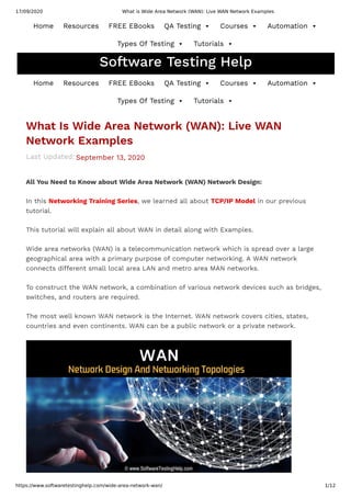 17/09/2020 What is Wide Area Network (WAN): Live WAN Network Examples
https://www.softwaretestinghelp.com/wide-area-network-wan/ 1/12
Last Updated:
What Is Wide Area Network (WAN): Live WAN
Network Examples
September 13, 2020
All You Need to Know about Wide Area Network (WAN) Network Design:
In this Networking Training Series, we learned all about TCP/IP Model in our previous
tutorial.
This tutorial will explain all about WAN in detail along with Examples.
Wide area networks (WAN) is a telecommunication network which is spread over a large
geographical area with a primary purpose of computer networking. A WAN network
connects di erent small local area LAN and metro area MAN networks.
To construct the WAN network, a combination of various network devices such as bridges,
switches, and routers are required.
The most well known WAN network is the Internet. WAN network covers cities, states,
countries and even continents. WAN can be a public network or a private network.
Custom Search SEARCH
Software Testing Help
Home Resources FREE EBooks QA Testing  Courses  Automation 
Types Of Testing  Tutorials 
Home Resources FREE EBooks QA Testing  Courses  Automation 
Types Of Testing  Tutorials 
 