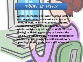 WHAT IS WIFI?
Wireless technology has widely spread lately and
you can get connected almost anywhere; at
home, at work, in libraries, schools, airports,
hotels and even in some restaurants.
Wireless networking is known as Wi-Fi (Wireless
Fidelity) or 802.11 networking as it covers the
IEEE 802.11 technologies. The major advantage of
Wi-Fi is that it is compatible with almost every
operating system, game device and advanced
printer.
 