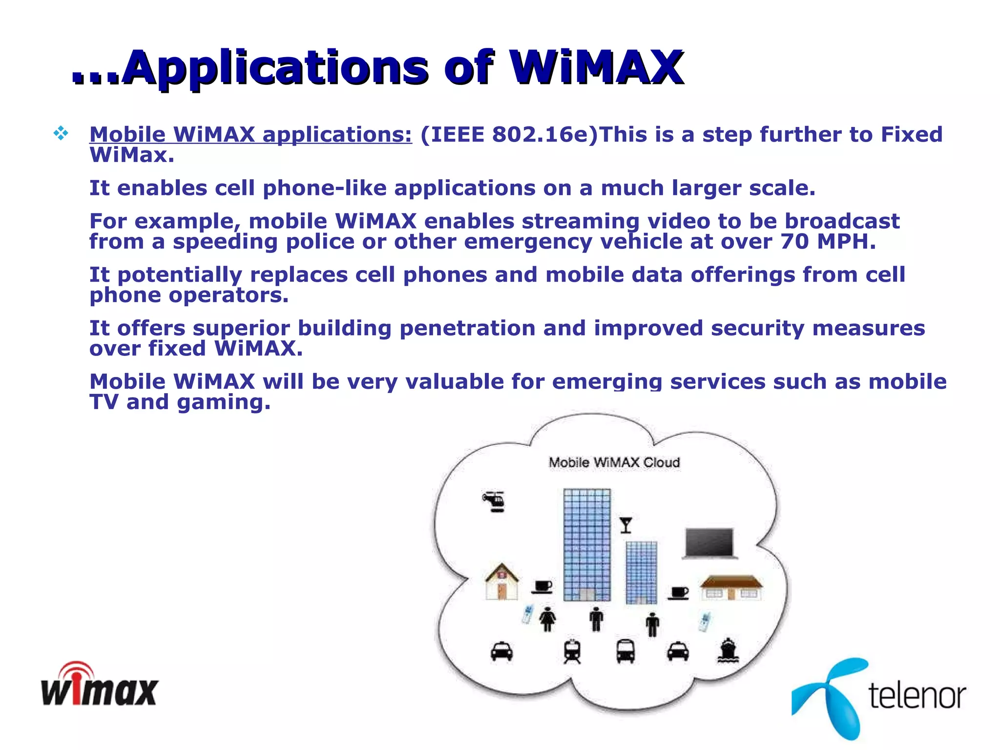 Mobile WiMAX applications:  (IEEE 802.16e)This is a step further to Fixed WiMax. It enables cell phone-like applications on a much larger scale.  For example, mobile WiMAX enables streaming video to be broadcast from a speeding police or other emergency vehicle at over 70 MPH.  It potentially replaces cell phones and mobile data offerings from cell phone operators.  It offers superior building penetration and improved security measures over fixed WiMAX. Mobile WiMAX will be very valuable for emerging services such as mobile TV and gaming.  … Applications of WiMAX 
