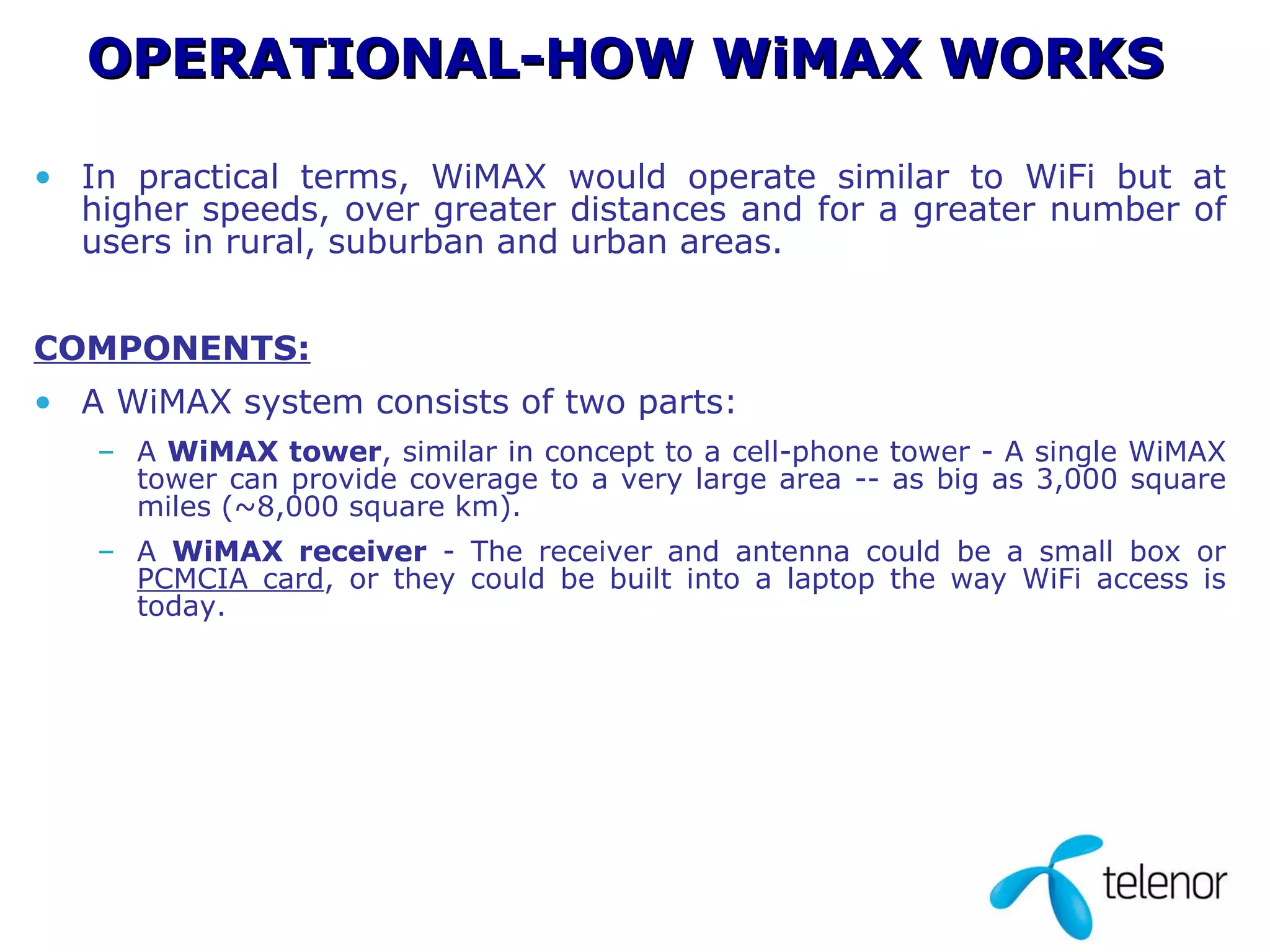 In practical terms, WiMAX would operate similar to WiFi but at higher speeds, over greater distances and for a greater number of users in rural, suburban and urban areas.  COMPONENTS: A WiMAX system consists of two parts: A  WiMAX tower , similar in concept to a cell-phone tower - A single WiMAX tower can provide coverage to a very large area -- as big as 3,000 square miles (~8,000 square km).  A  WiMAX receiver  - The receiver and antenna could be a small box or  PCMCIA card , or they could be built into a laptop the way WiFi access is today.  OPERATIONAL-HOW WiMAX WORKS 