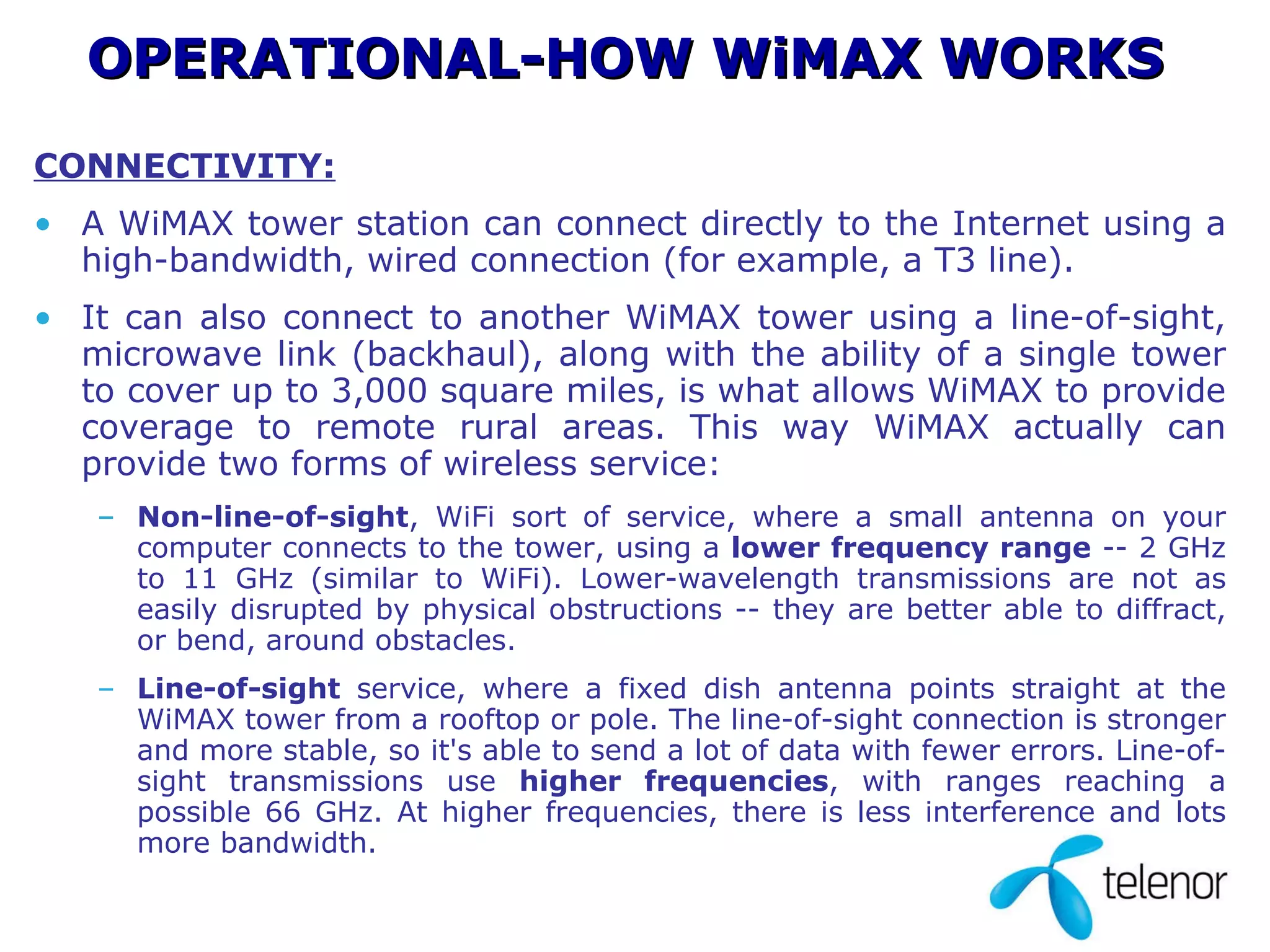 CONNECTIVITY: A WiMAX tower station can connect directly to the Internet using a high-bandwidth, wired connection (for example, a T3 line).  It can also connect to another WiMAX tower using a line-of-sight, microwave link (backhaul), along with the ability of a single tower to cover up to 3,000 square miles, is what allows WiMAX to provide coverage to remote rural areas. This way WiMAX actually can provide two forms of wireless service:  Non-line-of-sight , WiFi sort of service, where a small antenna on your computer connects to the tower, using a  lower frequency range  -- 2 GHz to 11 GHz (similar to WiFi). Lower-wavelength transmissions are not as easily disrupted by physical obstructions -- they are better able to diffract, or bend, around obstacles.  Line-of-sight  service, where a fixed dish antenna points straight at the WiMAX tower from a rooftop or pole. The line-of-sight connection is stronger and more stable, so it's able to send a lot of data with fewer errors. Line-of-sight transmissions use  higher frequencies , with ranges reaching a possible 66 GHz. At higher frequencies, there is less interference and lots more bandwidth.  OPERATIONAL-HOW WiMAX WORKS 