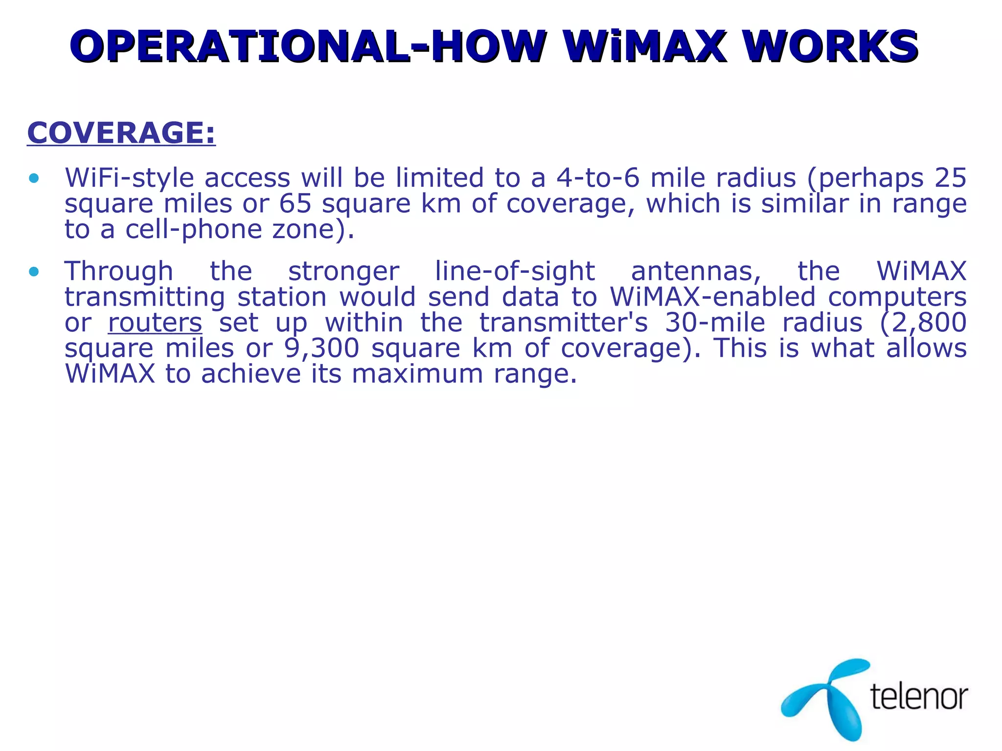 COVERAGE: WiFi-style access will be limited to a 4-to-6 mile radius (perhaps 25 square miles or 65 square km of coverage, which is similar in range to a cell-phone zone). Through the stronger line-of-sight antennas, the WiMAX transmitting station would send data to WiMAX-enabled computers or  routers  set up within the transmitter's 30-mile radius (2,800 square miles or 9,300 square km of coverage). This is what allows WiMAX to achieve its maximum range.  OPERATIONAL-HOW WiMAX WORKS 