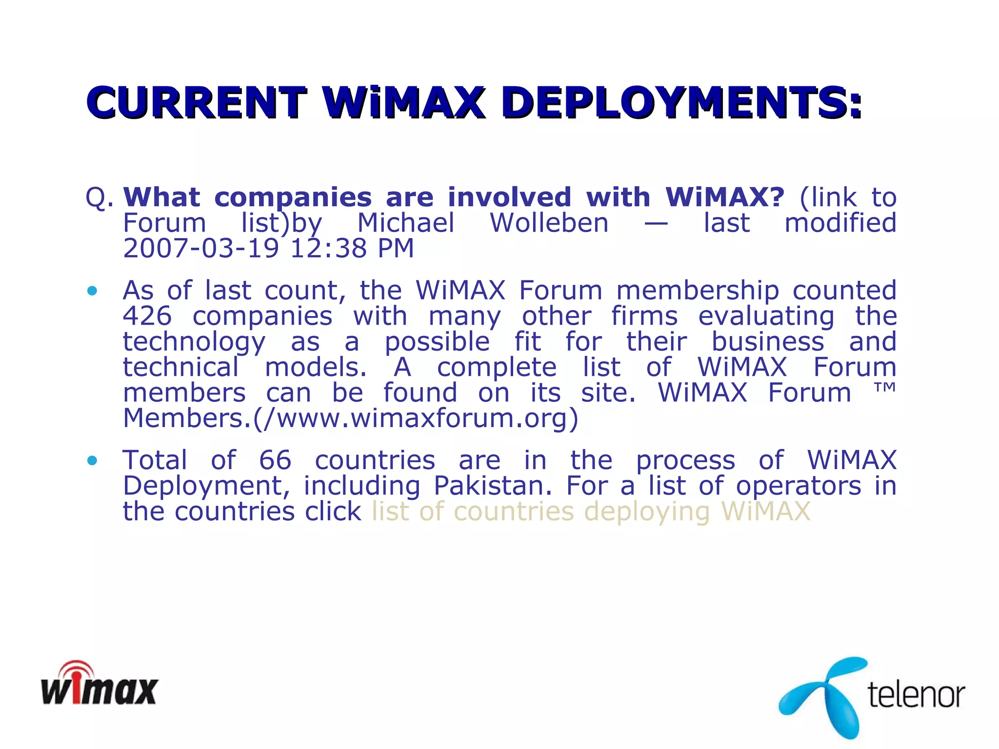 CURRENT WiMAX DEPLOYMENTS: Q. What companies are involved with WiMAX?  (link to Forum list)by Michael Wolleben — last modified 2007-03-19 12:38 PM  As of last count, the WiMAX Forum membership counted 426 companies with many other firms evaluating the technology as a possible fit for their business and technical models. A complete list of WiMAX Forum members can be found on its site. WiMAX Forum ™ Members.( /www.wimaxforum.org) Total of 66 countries are in the process of WiMAX Deployment, including Pakistan. For a list of operators in the countries click  list of countries deploying WiMAX 