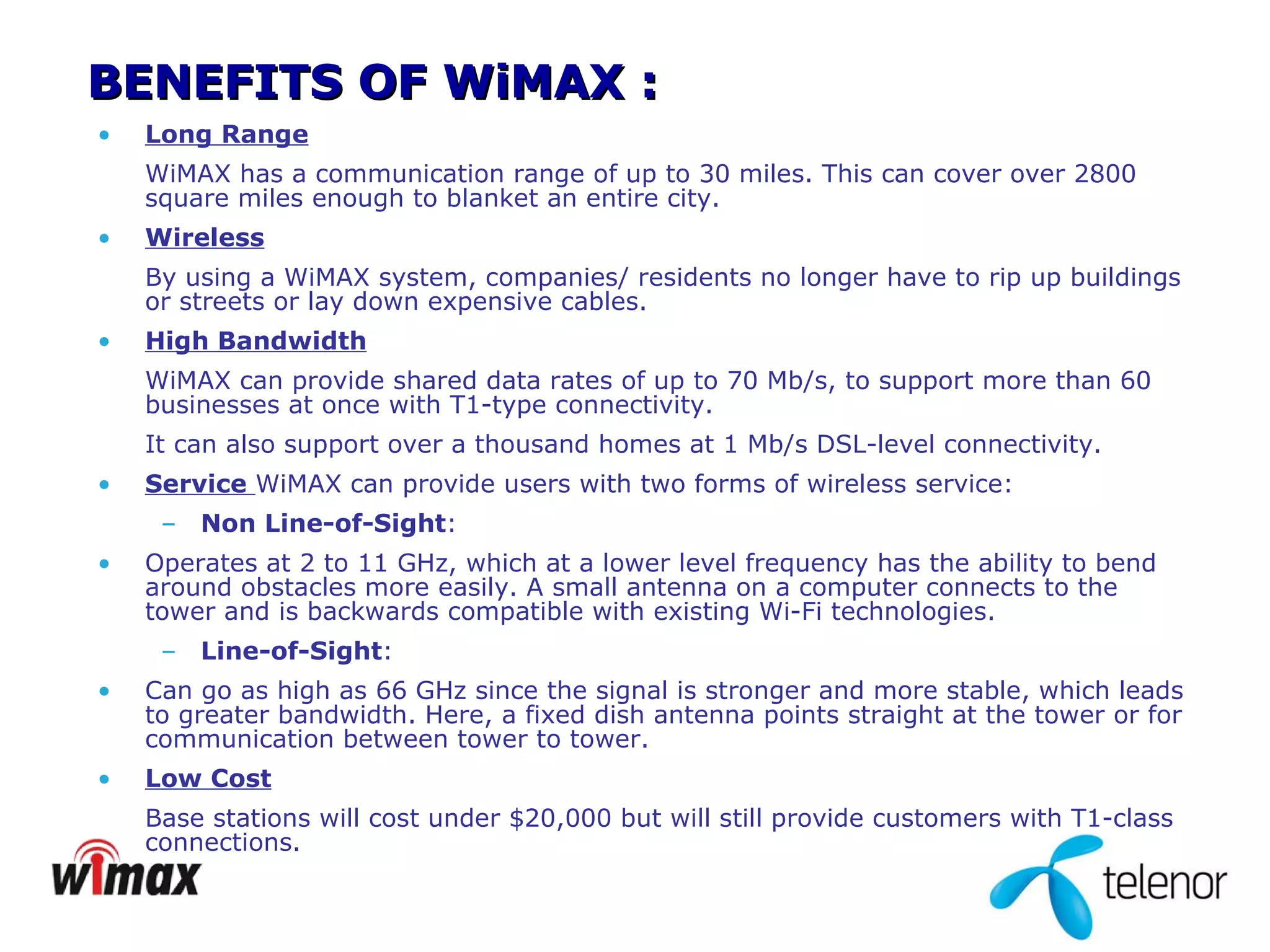 BENEFITS OF WiMAX : Long Range WiMAX has a communication range of up to 30 miles. This can cover over 2800 square miles enough to blanket an entire city. Wireless By using a WiMAX system, companies/ residents no longer have to rip up buildings or streets or lay down expensive cables. High Bandwidth WiMAX can provide shared data rates of up to 70 Mb/s, to support more than 60 businesses at once with T1-type connectivity.  It can also support over a thousand homes at 1 Mb/s DSL-level connectivity.  Service  WiMAX can provide users with two forms of wireless service: Non Line-of-Sight : Operates at 2 to 11 GHz, which at a lower level frequency has the ability to bend around obstacles more easily. A small antenna on a computer connects to the tower and is backwards compatible with existing Wi-Fi technologies. Line-of-Sight : Can go as high as 66 GHz since the signal is stronger and more stable, which leads to greater bandwidth. Here, a fixed dish antenna points straight at the tower or for communication between tower to tower. Low Cost Base stations will cost under $20,000 but will still provide customers with T1-class connections. 