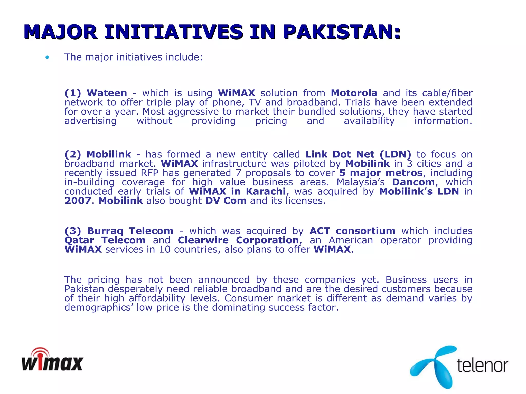 The major initiatives include: (1) Wateen  - which is using  WiMAX  solution from  Motorola  and its cable/fiber network to offer triple play of phone, TV and broadband. Trials have been extended for over a year. Most aggressive to market their bundled solutions, they have started advertising without providing pricing and availability information. (2) Mobilink  - has formed a new entity called  Link Dot Net (LDN)  to focus on broadband market.  WiMAX  infrastructure was piloted by  Mobilink  in 3 cities and a recently issued RFP has generated 7 proposals to cover  5 major metros , including in-building coverage for high value business areas. Malaysia’s  Dancom , which conducted early trials of  WiMAX in Karachi , was acquired by  Mobilink’s LDN  in  2007 .  Mobilink  also bought  DV Com  and its licenses. (3) Burraq Telecom  - which was acquired by  ACT consortium  which includes  Qatar Telecom  and  Clearwire Corporation , an American operator providing  WiMAX  services in 10 countries, also plans to offer  WiMAX . The pricing has not been announced by these companies yet. Business users in Pakistan desperately need reliable broadband and are the desired customers because of their high affordability levels. Consumer market is different as demand varies by demographics’ low price is the dominating success factor.  MAJOR INITIATIVES IN PAKISTAN: 