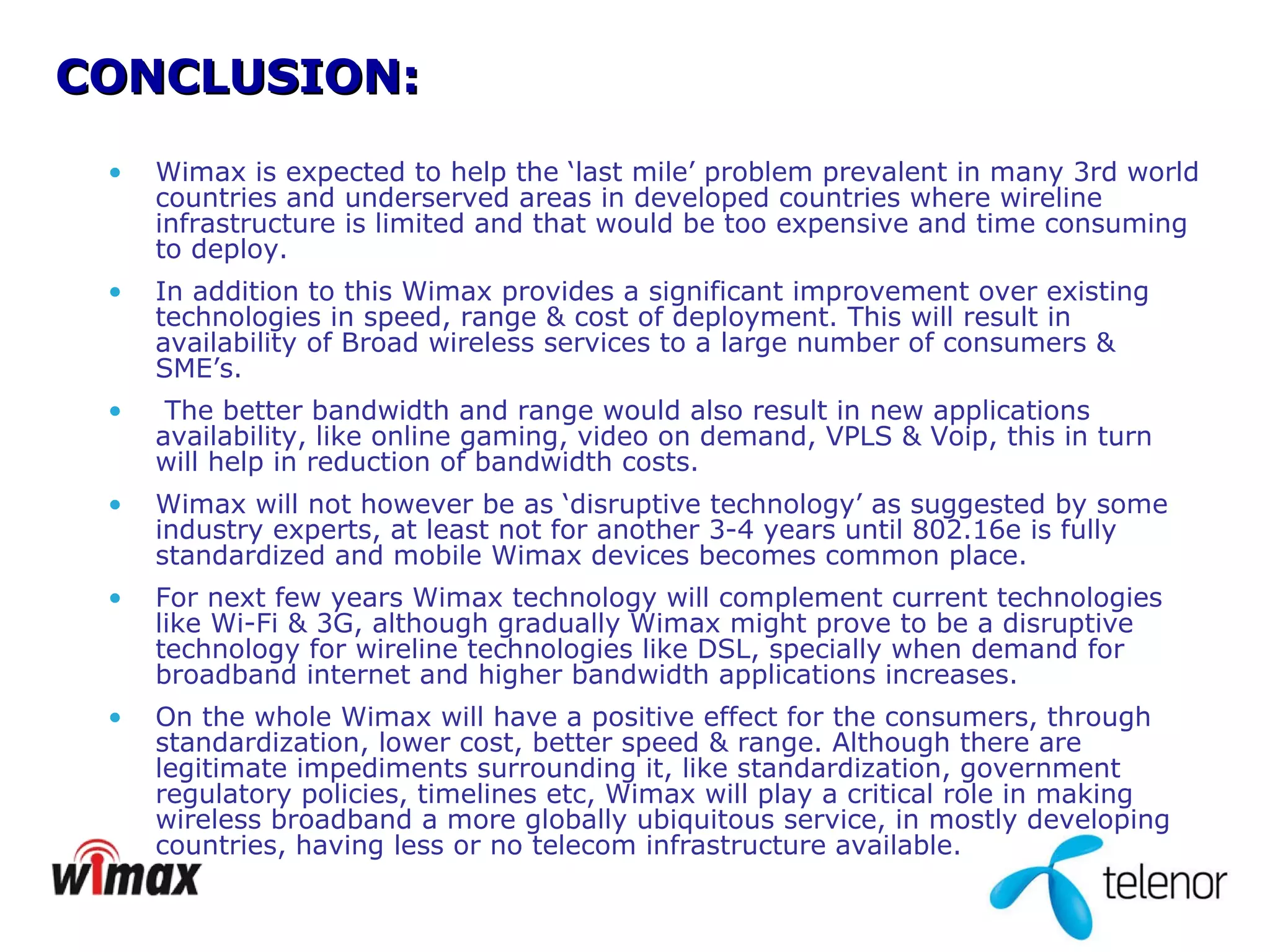 CONCLUSION: Wimax is expected to help the ‘last mile’ problem prevalent in many 3rd world countries and underserved areas in developed countries where wireline infrastructure is limited and that would be too expensive and time consuming to deploy.  In addition to this Wimax provides a significant improvement over existing technologies in speed, range & cost of deployment. This will result in availability of Broad wireless services to a large number of consumers & SME’s. The better bandwidth and range would also result in new applications availability, like online gaming, video on demand, VPLS & Voip, this in turn will help in reduction of bandwidth costs.  Wimax will not however be as ‘disruptive technology’ as suggested by some industry experts, at least not for another 3-4 years until 802.16e is fully standardized and mobile Wimax devices becomes common place.  For next few years Wimax technology will complement current technologies like Wi-Fi & 3G, although gradually Wimax might prove to be a disruptive technology for wireline technologies like DSL, specially when demand for broadband internet and higher bandwidth applications increases.  On the whole Wimax will have a positive effect for the consumers, through standardization, lower cost, better speed & range. Although there are legitimate impediments surrounding it, like standardization, government regulatory policies, timelines etc, Wimax will play a critical role in making wireless broadband a more globally ubiquitous service, in mostly developing countries, having less or no telecom infrastructure available. 