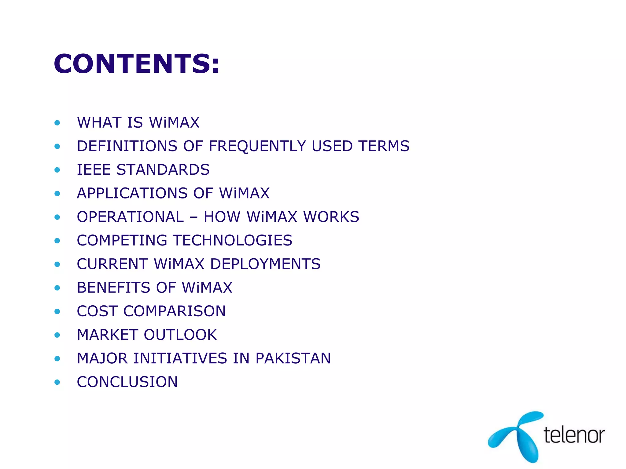 CONTENTS: WHAT IS WiMAX DEFINITIONS OF FREQUENTLY USED TERMS IEEE STANDARDS APPLICATIONS OF WiMAX OPERATIONAL – HOW WiMAX WORKS COMPETING TECHNOLOGIES CURRENT WiMAX DEPLOYMENTS BENEFITS OF WiMAX COST COMPARISON MARKET OUTLOOK MAJOR INITIATIVES IN PAKISTAN CONCLUSION 