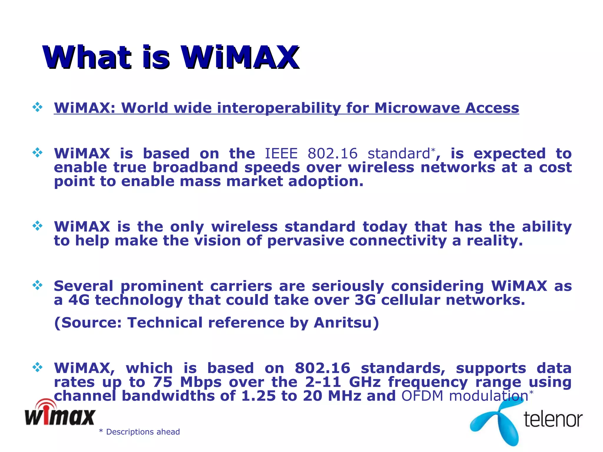WiMAX: World wide interoperability for Microwave Access   WiMAX is based on the  IEEE   802.16 standard * , is expected to enable true broadband speeds over wireless networks at a cost point to enable mass market adoption.  WiMAX is the only wireless standard today that has the ability to help make the vision of pervasive connectivity a reality.  Several prominent carriers are seriously considering WiMAX as a 4G technology that could take over 3G cellular networks. (Source: Technical reference by Anritsu) WiMAX, which is based on 802.16 standards, supports data rates up to 75 Mbps over the 2-11 GHz frequency range using channel bandwidths of 1.25 to 20 MHz and   OFDM modulation * What is WiMAX * Descriptions ahead 