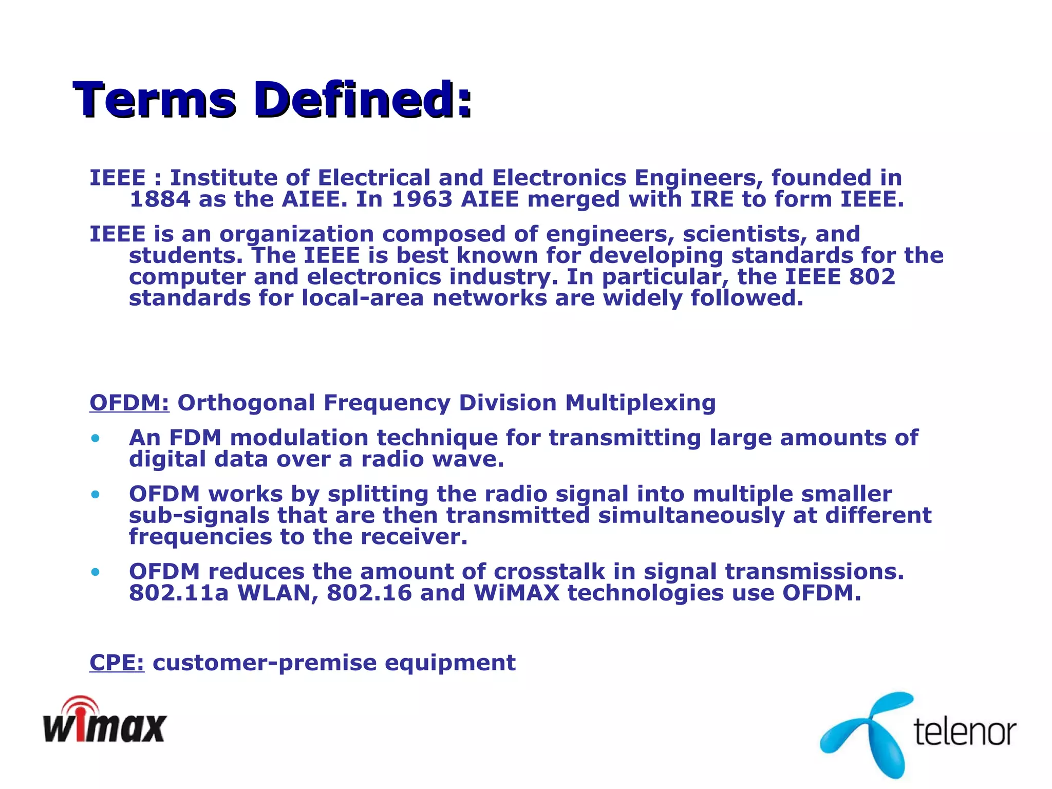 IEEE : Institute of Electrical and Electronics Engineers, founded in 1884 as the AIEE. In 1963 AIEE merged with IRE to form IEEE. IEEE is an organization composed of engineers, scientists, and students. The IEEE is best known for developing standards for the computer and electronics industry. In particular, the IEEE 802 standards for local-area networks are widely followed.   OFDM:  Orthogonal Frequency Division Multiplexing  An FDM modulation technique for transmitting large amounts of digital data over a radio wave. OFDM works by splitting the radio signal into multiple smaller sub-signals that are then transmitted simultaneously at different frequencies to the receiver. OFDM reduces the amount of crosstalk in signal transmissions. 802.11a WLAN, 802.16 and WiMAX technologies use OFDM. CPE:  customer-premise equipment Terms Defined: 