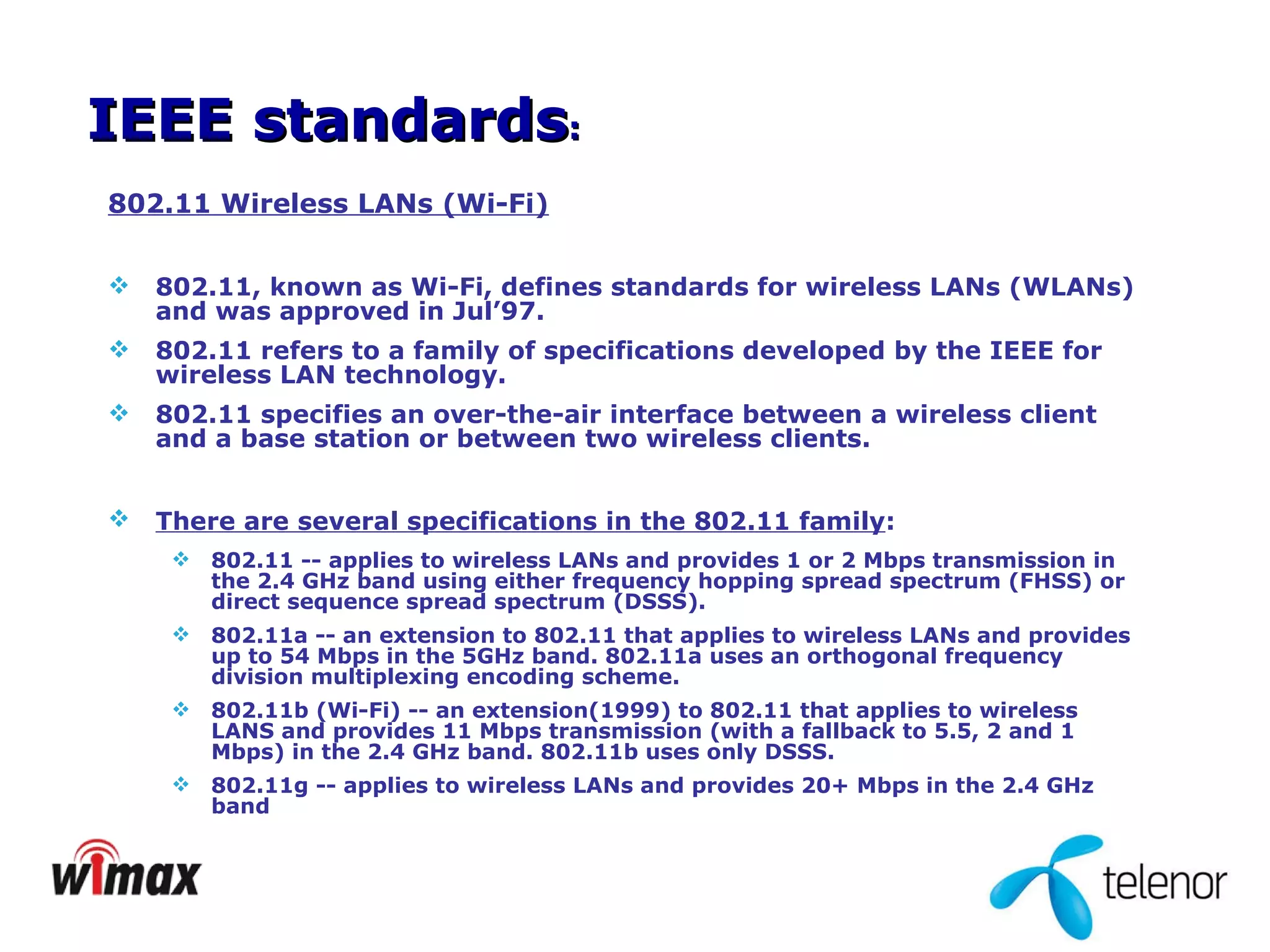 802.11 Wireless LANs (Wi-Fi) 802.11, known as Wi-Fi, defines standards for wireless LANs (WLANs) and was approved in Jul’97. 802.11 refers to a family of specifications developed by the IEEE for wireless LAN technology.  802.11 specifies an over-the-air interface between a wireless client and a base station or between two wireless clients. There are several specifications in the 802.11 family :   802.11 -- applies to wireless LANs and provides 1 or 2 Mbps transmission in the 2.4 GHz band using either frequency hopping spread spectrum (FHSS) or direct sequence spread spectrum (DSSS).  802.11a -- an extension to 802.11 that applies to wireless LANs and provides up to 54 Mbps in the 5GHz band. 802.11a uses an orthogonal frequency division multiplexing encoding scheme.  802.11b (Wi-Fi) -- an extension(1999) to 802.11 that applies to wireless LANS and provides 11 Mbps transmission (with a fallback to 5.5, 2 and 1 Mbps) in the 2.4 GHz band. 802.11b uses only DSSS.  802.11g -- applies to wireless LANs and provides 20+ Mbps in the 2.4 GHz band  IEEE standards : 