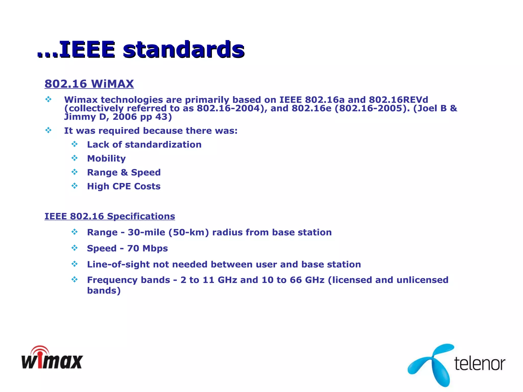 802.16 WiMAX Wimax technologies are primarily based on IEEE 802.16a and 802.16REVd (collectively referred to as 802.16-2004), and 802.16e (802.16-2005). (Joel B & Jimmy D, 2006 pp 43) It was required because there was:  Lack of standardization Mobility Range & Speed  High CPE Costs IEEE 802.16 Specifications Range - 30-mile (50-km) radius from base station  Speed - 70 Mbps  Line-of-sight not needed between user and base station  Frequency bands - 2 to 11 GHz and 10 to 66 GHz (licensed and unlicensed bands)   … IEEE standards 