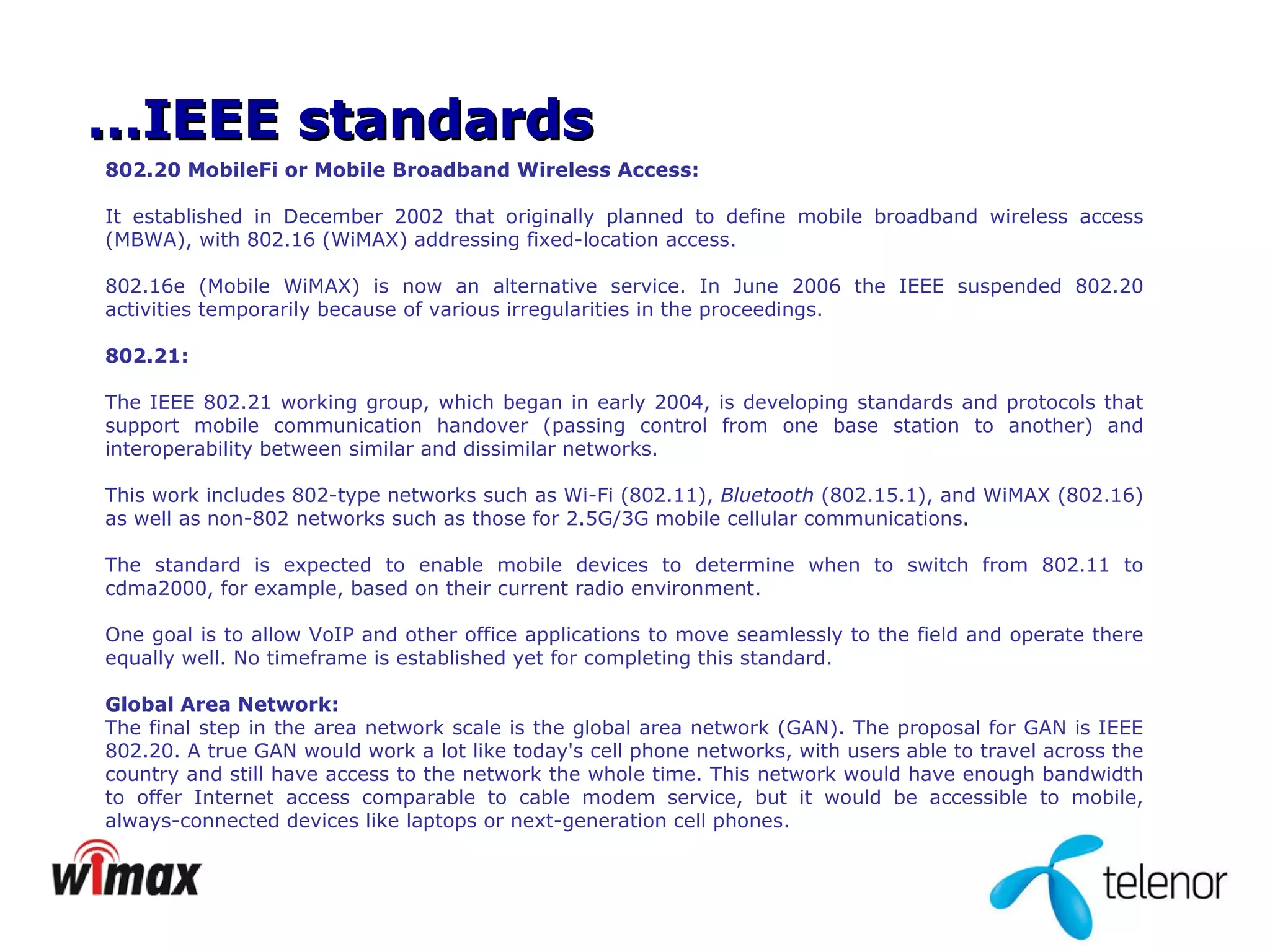 802.20 MobileFi or Mobile Broadband Wireless Access: It established in December 2002 that originally planned to define mobile broadband wireless access (MBWA), with 802.16 (WiMAX) addressing fixed-location access. 802.16e (Mobile WiMAX) is now an alternative service. In June 2006 the IEEE suspended 802.20 activities temporarily because of various irregularities in the proceedings. 802.21: The IEEE 802.21 working group, which began in early 2004, is developing standards and protocols that support mobile communication handover (passing control from one base station to another) and interoperability between similar and dissimilar networks.  This work includes 802-type networks such as Wi-Fi (802.11),  Bluetooth  (802.15.1), and WiMAX (802.16) as well as non-802 networks such as those for 2.5G/3G mobile cellular communications.  The standard is expected to enable mobile devices to determine when to switch from 802.11 to cdma2000, for example, based on their current radio environment.  One goal is to allow VoIP and other office applications to move seamlessly to the field and operate there equally well. No timeframe is established yet for completing this standard. Global Area Network: The final step in the area network scale is the global area network (GAN). The proposal for GAN is IEEE 802.20. A true GAN would   work a lot like today's cell phone networks, with users able to travel across the country and still have access   to the network the whole time. This network would have enough bandwidth to offer Internet access comparable to cable modem service, but it would be accessible to mobile, always-connected devices like laptops or next-generation cell phones.  … IEEE standards 