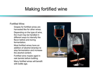 Making fortified wine
Fortified Wine:
Grapes for fortified wines are
harvested like for other wines.
Depending on the type of wine,
the must may be handled in
different ways to intensify the
flavor before and during
fermentation.
Most fortified wines have an
addition of alcohol (brandy) to
stop fermentation and increase
the alcohol content.
Fortified wine maybe aged in
oak barrels before bottling.
Many fortified wines will benefit
with bottle age.
 