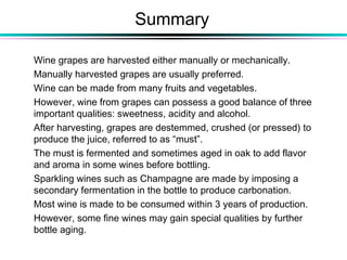 Summary
Wine grapes are harvested either manually or mechanically.
Manually harvested grapes are usually preferred.
Wine can be made from many fruits and vegetables.
However, wine from grapes can possess a good balance of three
important qualities: sweetness, acidity and alcohol.
After harvesting, grapes are destemmed, crushed (or pressed) to
produce the juice, referred to as “must”.
The must is fermented and sometimes aged in oak to add flavor
and aroma in some wines before bottling.
Sparkling wines such as Champagne are made by imposing a
secondary fermentation in the bottle to produce carbonation.
Most wine is made to be consumed within 3 years of production.
However, some fine wines may gain special qualities by further
bottle aging.
 