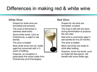 Differences in making red & white wine
White Wine:
Grapes for white wine are
harvested and pressed.
The must is fermented in
stainless steel tanks.
Some white wines, such as
Chardonnay, is aged in oak
barrels.
The wine is bottled
Most white wines are not bottle
aged but consumed with in 3
years of bottling.
However, an exception is
particularly fine wines made from
Chardonnay and Champagne.
Red Wine:
Grapes for red wine are
harvested, crushed.
The must is left with the skins
during fermentation to produce
the red color.
Red wine is commonly aged in
oak barrels for 6 to 24 months.
The wine is bottled.
Many red wines are ready to
drink after bottling.
However, some red wines, such
as Cabernet Sauvignon, will
benefit with some bottle age.
 