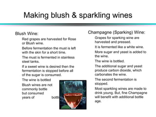 Making blush & sparkling wines
Blush Wine:
Red grapes are harvested for Rose
or Blush wine.
Before fermentation the must is left
with the skin for a short time.
The must is fermented in stainless
steel tanks.
If a sweet wine is desired then the
fermentation is stopped before all
of the sugar is consumed.
The wine is bottled
Blush wines are not
commonly bottle aged
but consumed within 3
years of bottling.
Champagne (Sparking) Wine:
Grapes for sparking wine are
harvested and pressed.
It is fermented like a white wine.
More sugar and yeast is added to
the wine.
The wine is bottled.
The additional sugar and yeast
produce carbon dioxide, which
carbonates the wine.
The second fermentation is
stopped.
Most sparkling wines are made to
drink young. But, fine Champagne
will benefit with additional bottle
age.
 