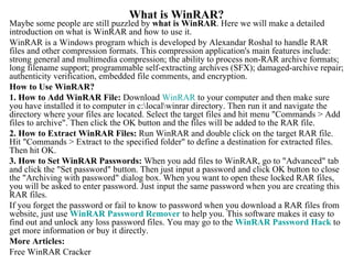What is WinRAR? Maybe some people are still puzzled by  what is WinRAR . Here we will make a detailed introduction on what is WinRAR and how to use it.  WinRAR is a Windows program which is developed by Alexandar Roshal to handle RAR files and other compression formats. This compression application's main features include: strong general and multimedia compression; the ability to process non-RAR archive formats; long filename support; programmable self-extracting archives (SFX); damaged-archive repair; authenticity verification, embedded file comments, and encryption.  How to Use WinRAR?  1.   How to Add WinRAR File:  Download  WinRAR  to your computer and then make sure you have installed it to computer in c:ocalinrar directory. Then run it and navigate the directory where your files are located. Select the target files and hit menu &quot;Commands > Add files to archive&quot;. Then click the OK button and the files will be added to the RAR file. 2. How to Extract WinRAR Files:  Run WinRAR and double click on the target RAR file. Hit &quot;Commands > Extract to the specified folder&quot; to define a destination for extracted files. Then hit OK.  3. How to Set WinRAR Passwords:  When you add files to WinRAR, go to &quot;Advanced&quot; tab and click the &quot;Set password&quot; button. Then just input a password and click OK button to close the &quot;Archiving with password&quot; dialog box. When you want to open these locked RAR files, you will be asked to enter password. Just input the same password when you are creating this RAR files. If you forget the password or fail to know to password when you download a RAR files from website, just use  WinRAR  Password Remover  to help you. This software makes it easy to find out and unlock any loss password files. You may go to the  WinRAR  Password Hack  to get more information or buy it directly.  More Articles: Free WinRAR Cracker  