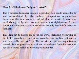 How Are Wireframe Designs Created?
The wireframe fashioner can just depend on data made accessible to
and accumulated by the website composition organization.
Remember this is a two-way road. All things considered, smart and
lucid data gave by the customer makes it straightforward for the
website architecture organization to successfully breath life into your
thoughts.
This data can be passed on in various ways, including reviewable of
the task's underlying proposition records, face to face gatherings,
telephone calls, and so forth. The website architecture organization
should likewise guarantee that all correspondence from the customer
has been shared inside to encourage attachment.
 