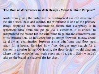 The Role of Wireframes in Web Design - What Is Their Purpose?
Aside from giving the fashioner the fundamental skeletal structure of
the site's usefulness and outline, the wireframe is one of the primary
things displayed to the customer to ensure that everybody is in
agreement ideal from the get-go. As a customer, it is critical to
comprehend the reason for the wireframe to get the most incentive out
of its introduction. To influence things straightforward, to how about
we draw an examination between a site wireframe and floor gets
ready for a house. Envision how floor designs may search for a
kitchen in another home. Obviously, the floor design would diagram
where the stove, cooler and wash room may be, yet it likely wouldn't
address the brand or shade of the ice chest.
 