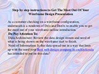 Step by step instructions to Get The Most Out Of Your
Wireframe Design Presentation
As a customer checking on a wireframe configuration,
underneath is a rundown of Do's and Don'ts to enable you to get
the most out of your wireframe outline introduction.
Do Pay Attention To:
Data Architecture: Review the data design stream and need of
what is being shown on the wireframe start to finish.
Need of Information: Is this data spread out in a way that lines
up with the need your Best web design company in cochin kerala
has intended to put on this data?
 
