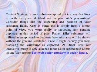 Content Strategy: Is your substance spread out in a way that lines
up with the plans sketched out in your site's proposition?
Consider things like the dispersing and position of your
substance fields. Keep in mind, this is simply from a format
point of view, you won't really be surveying any genuine
duplicate at this period of plan. Rather, filler substance will
utilized as an approach to delineate how substance will be shown
without the genuine substance, since it might occupy you from
assessing the wireframe as expected. At Outer Box, our
innovative group is very attached to the Latin subordinate Lorem
ipsum filler content Best web design company in cochin kerala.
 