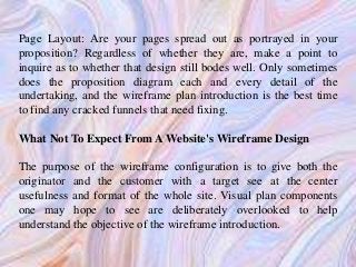 Page Layout: Are your pages spread out as portrayed in your
proposition? Regardless of whether they are, make a point to
inquire as to whether that design still bodes well. Only sometimes
does the proposition diagram each and every detail of the
undertaking, and the wireframe plan introduction is the best time
to find any cracked funnels that need fixing.
What Not To Expect From A Website's Wireframe Design
The purpose of the wireframe configuration is to give both the
originator and the customer with a target see at the center
usefulness and format of the whole site. Visual plan components
one may hope to see are deliberately overlooked to help
understand the objective of the wireframe introduction.
 