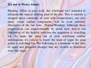 Try not to Worry About:
Shading: Often in gray scale, the wireframe isn't intended to
delineate the topical shading plan of the site. This is entirely a
stripped down schematic of your web composition's, not very
many visual outline components will be even remotely
illustrative of the last item. Stating/Wording: Although these
progressions can unquestionably be noted now, they're not
illustrative of the helpful criticism the originator is searching
for. To make the most out of your wireframe outline
introduction, it's critical to know the kind of input the plan
group is searching for. The following is a rundown of the sorts
of input and proposed changes that are viewed as beneficial
amid this stage:
 
